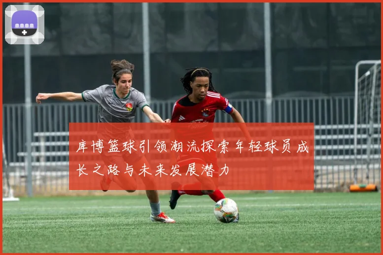 库博篮球引领潮流探索年轻球员成长之路与未来发展潜力