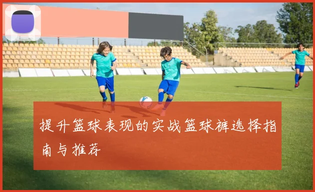 提升篮球表现的实战篮球裤选择指南与推荐