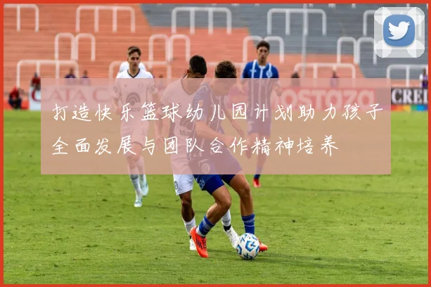 打造快乐篮球幼儿园计划助力孩子全面发展与团队合作精神培养