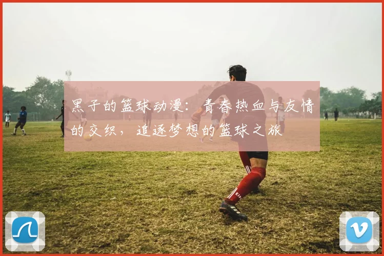 黑子的篮球动漫：青春热血与友情的交织，追逐梦想的篮球之旅