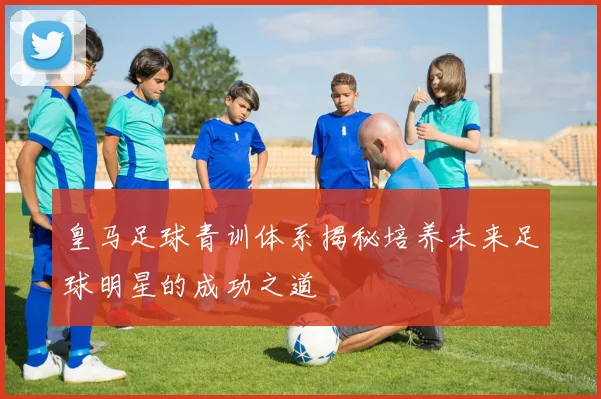 皇马足球青训体系揭秘培养未来足球明星的成功之道