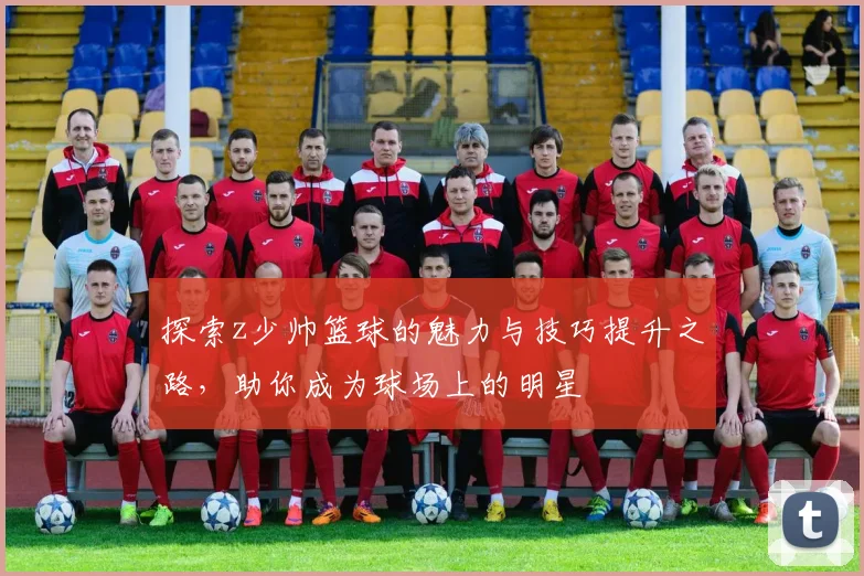 探索z少帅篮球的魅力与技巧提升之路，助你成为球场上的明星