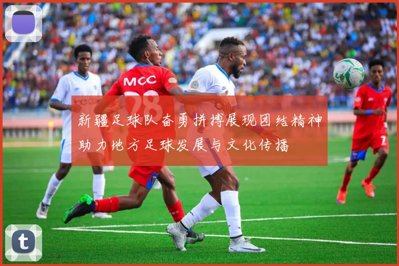 新疆足球队奋勇拼搏展现团结精神助力地方足球发展与文化传播
