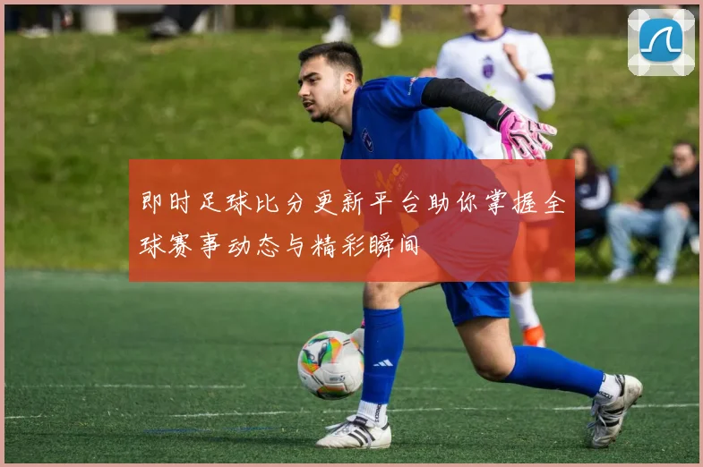 即时足球比分更新平台助你掌握全球赛事动态与精彩瞬间