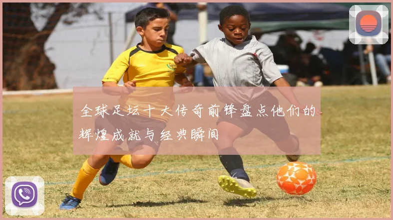 全球足坛十大传奇前锋盘点他们的辉煌成就与经典瞬间